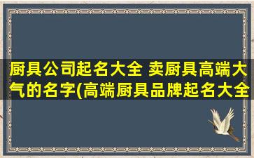 厨具公司起名大全 卖厨具高端大气的名字(高端厨具品牌起名大全：为你严选30个好听的厨房品牌名字！)